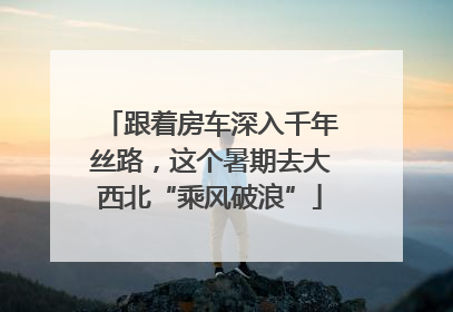 跟着房车深入千年丝路，这个暑期去大西北“乘风破浪”