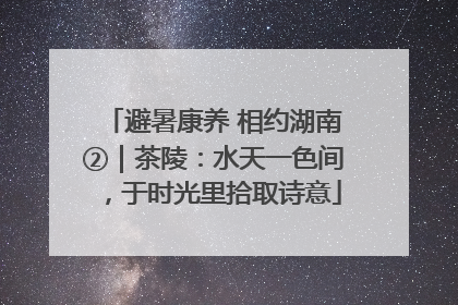 避暑康养 相约湖南②｜茶陵：水天一色间，于时光里拾取诗意