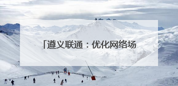 遵义联通：优化网络场景 提升数字生活品质