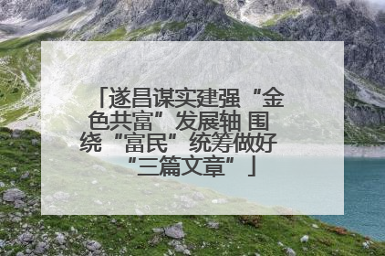 遂昌谋实建强“金色共富”发展轴 围绕“富民”统筹做好“三篇文章”