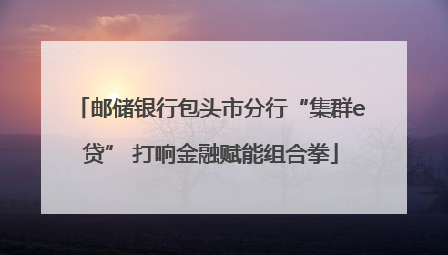 邮储银行包头市分行“集群e贷” 打响金融赋能组合拳