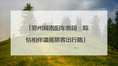 郑州局洛阳车务段：粽情相伴温馨旅客出行路