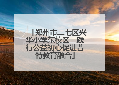 郑州市二七区兴华小学东校区：践行公益初心促进普特教育融合
