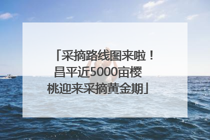 采摘路线图来啦！昌平近5000亩樱桃迎来采摘黄金期