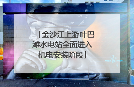 金沙江上游叶巴滩水电站全面进入机电安装阶段