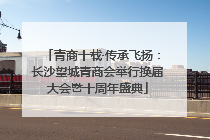 青商十载·传承飞扬：长沙望城青商会举行换届大会暨十周年盛典
