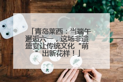 青岛莱西：当端午邂逅六一，这场非遗盛宴让传统文化“萌”出新花样！