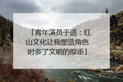青年演员于适：红山文化让我塑造角色时多了文明的厚重