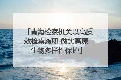 青海检察机关以高质效检察履职 做实高原生物多样性保护