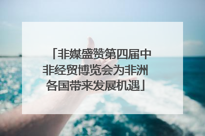非媒盛赞第四届中非经贸博览会为非洲各国带来发展机遇
