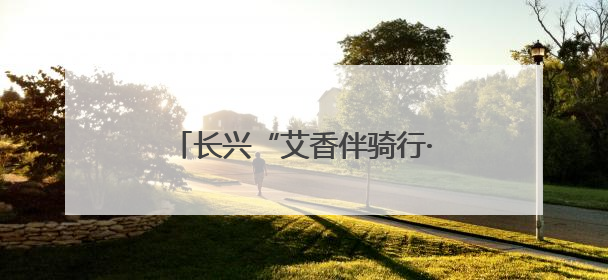 长兴“艾香伴骑行·端午送温情”活动