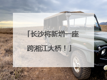 长沙将新增一座跨湘江大桥！