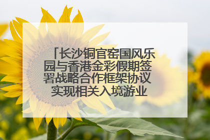 长沙铜官窑国风乐园与香港金彩假期签署战略合作框架协议 实现相关入境游业务增收超亿元