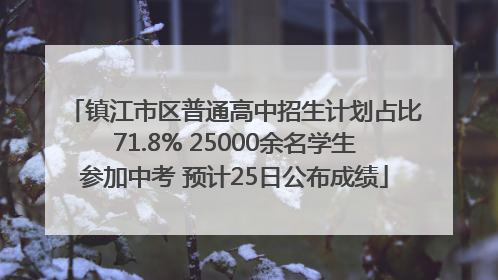 镇江市区普通高中招生计划占比71.8% 25000余名学生参加中考 预计25日公布成绩