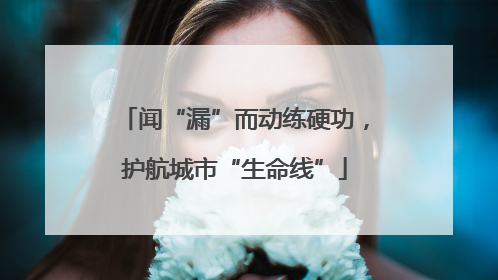 闻“漏”而动练硬功，护航城市“生命线”