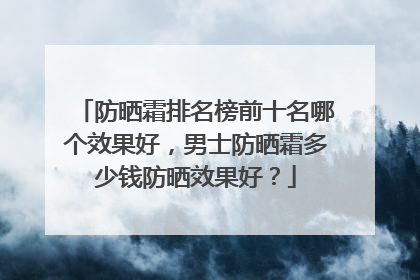防晒霜排名榜前十名哪个效果好，男士防晒霜多少钱防晒效果好？