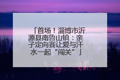 首场！淄博市沂源县南鲁山镇：亲子定向赛让爱与汗水一起“闯关”