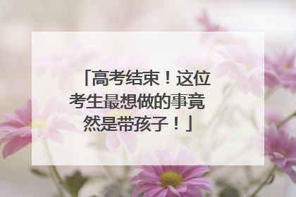 高考结束！这位考生最想做的事竟然是带孩子！