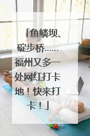 鱼鳞坝、碇步桥……福州又多一处网红打卡地！快来打卡！