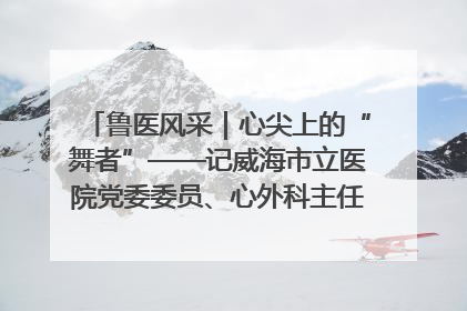 鲁医风采｜心尖上的“舞者”——记威海市立医院党委委员、心外科主任、主任医师景昊