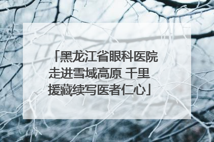 黑龙江省眼科医院走进雪域高原 千里援藏续写医者仁心