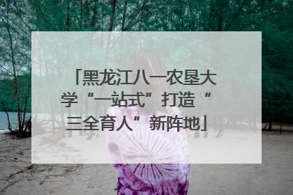 黑龙江八一农垦大学“一站式”打造“三全育人”新阵地