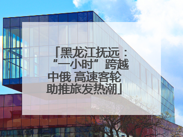 黑龙江抚远：“一小时”跨越中俄 高速客轮助推旅发热潮