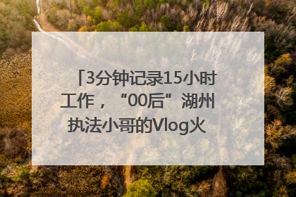 3分钟记录15小时工作，“00后”湖州执法小哥的Vlog火了，还被网友点赞