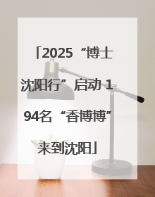 2025“博士沈阳行”启动 194名“香博博”来到沈阳