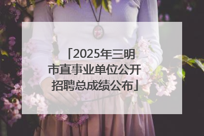 2025年三明市直事业单位公开招聘总成绩公布