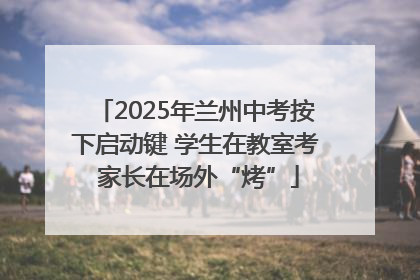 2025年兰州中考按下启动键 学生在教室考 家长在场外“烤”