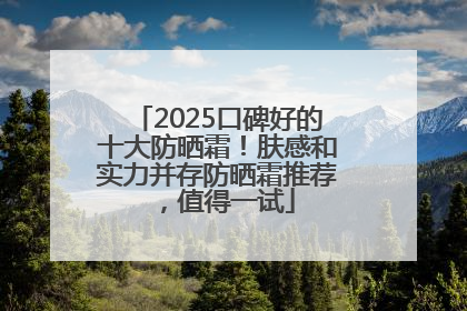 2025口碑好的十大防晒霜！肤感和实力并存防晒霜推荐，值得一试