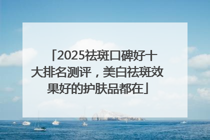 2025祛斑口碑好十大排名测评，美白祛斑效果好的护肤品都在