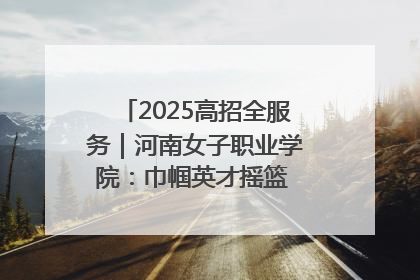 2025高招全服务｜河南女子职业学院：巾帼英才摇篮 职教创新高地