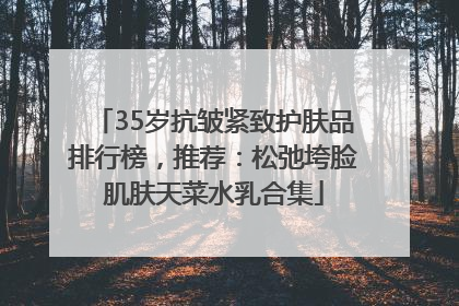 35岁抗皱紧致护肤品排行榜，推荐：松弛垮脸肌肤天菜水乳合集