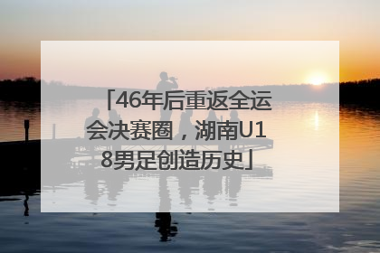 46年后重返全运会决赛圈，湖南U18男足创造历史