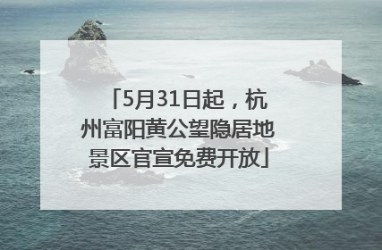 5月31日起，杭州富阳黄公望隐居地景区官宣免费开放