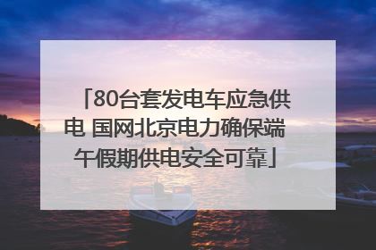 80台套发电车应急供电 国网北京电力确保端午假期供电安全可靠